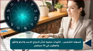كسوف الشمس.. تأثيرات سلبية تحذّر الأبراج الأسد والدلو والثور والعقرب في 10 سبتمبر